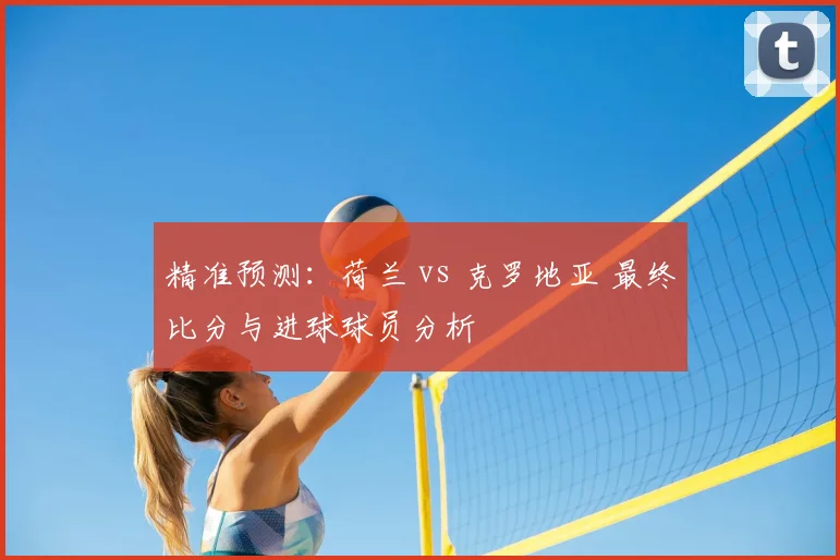 精准预测：荷兰 vs 克罗地亚 最终比分与进球球员分析