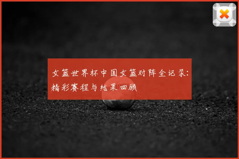 女篮世界杯中国女篮对阵全记录：精彩赛程与结果回顾