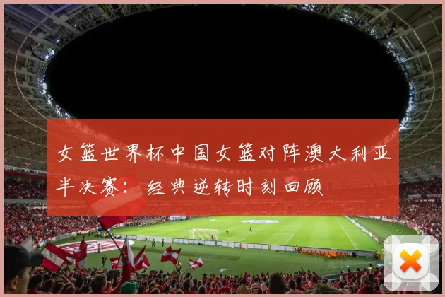 女篮世界杯中国女篮对阵澳大利亚半决赛：经典逆转时刻回顾