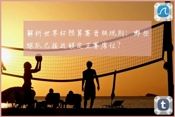 解析世界杯预算赛晋级规则：哪些球队已接近锁定正赛席位？