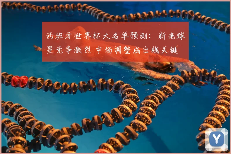 西班牙世界杯大名单预测：新老球星竞争激烈 中场调整成出线关键