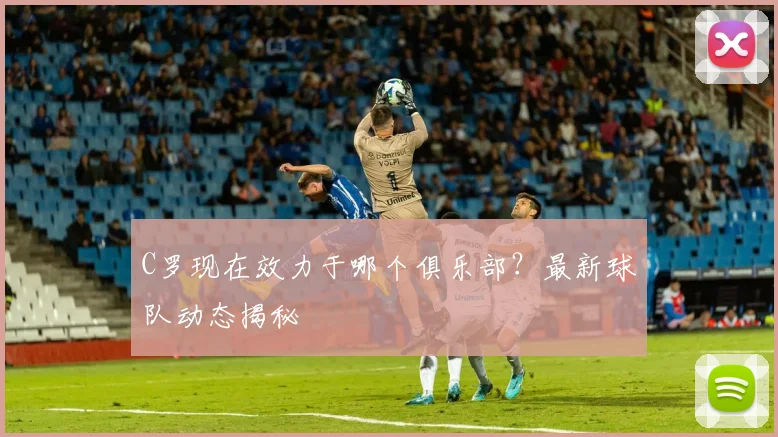 C罗现在效力于哪个俱乐部？最新球队动态揭秘