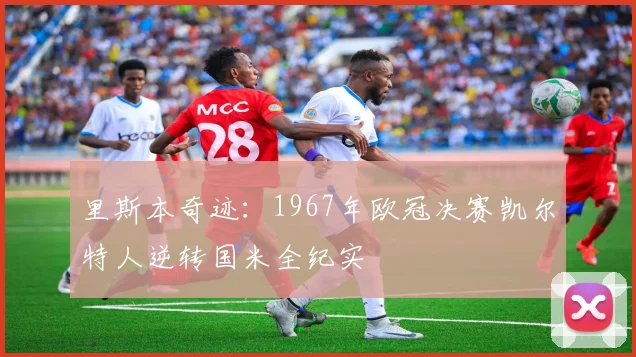 里斯本奇迹:1967年欧冠决赛凯尔特人逆转国米全纪实