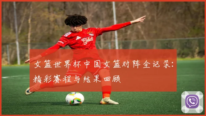 女篮世界杯中国女篮对阵全记录：精彩赛程与结果回顾