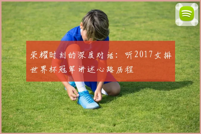 荣耀时刻的深度对话:听2017女排世界杯冠军讲述心路历程