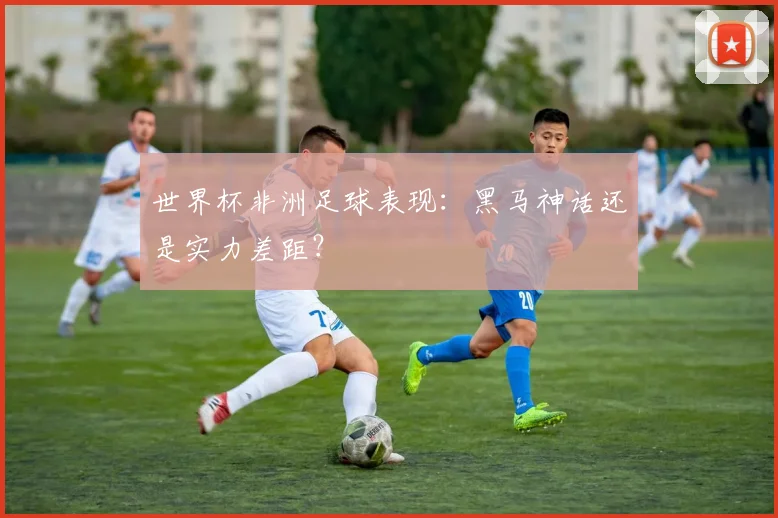 世界杯非洲足球表现：黑马神话还是实力差距？
