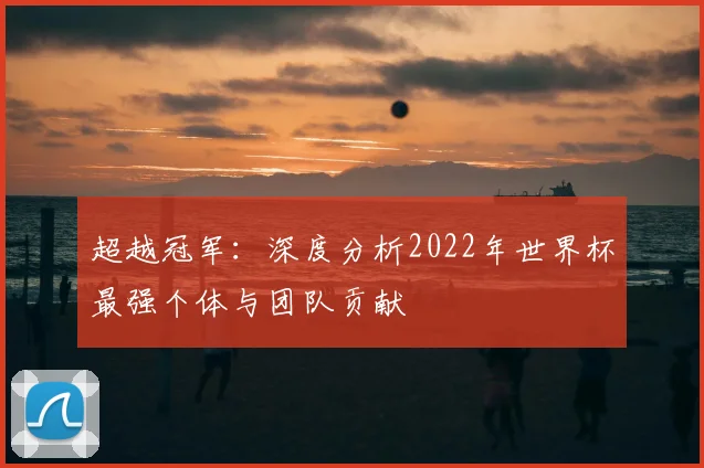 超越冠军:深度分析2022年世界杯最强个体与团队贡献
