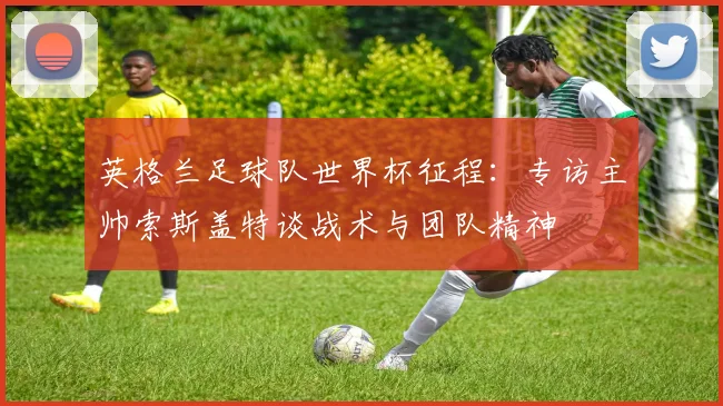 英格兰足球队世界杯征程:专访主帅索斯盖特谈战术与团队精神