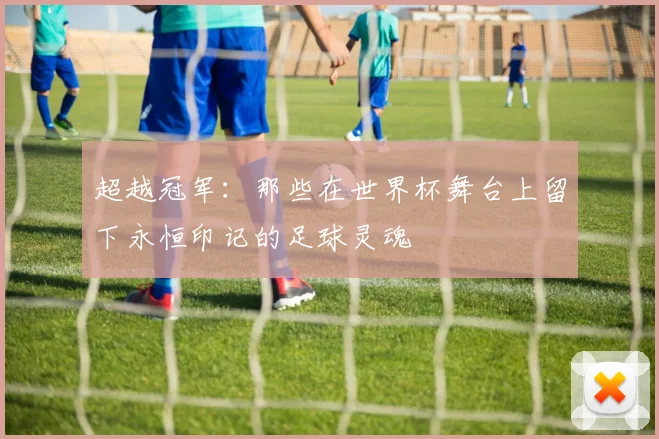 超越冠军:那些在世界杯舞台上留下永恒印记的足球灵魂