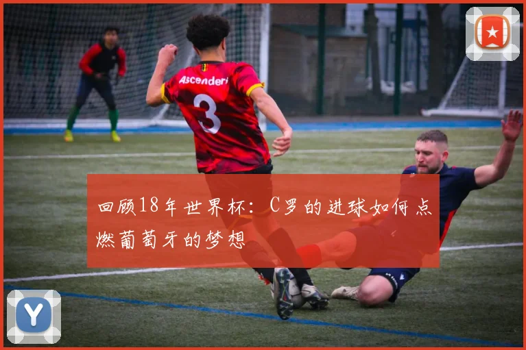 回顾18年世界杯：C罗的进球如何点燃葡萄牙的梦想
