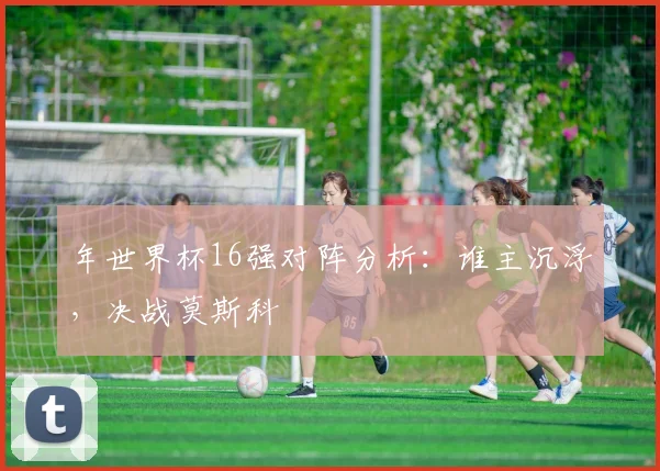 年世界杯16强对阵分析：谁主沉浮，决战莫斯科