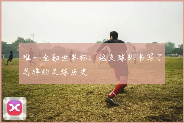 唯一全勤世界杯：这支球队书写了怎样的足球历史