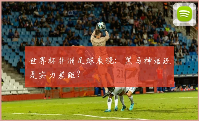 世界杯非洲足球表现:黑马神话还是实力差距?