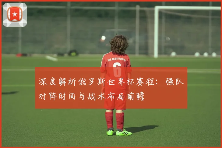深度解析俄罗斯世界杯赛程:强队对阵时间与战术布局前瞻